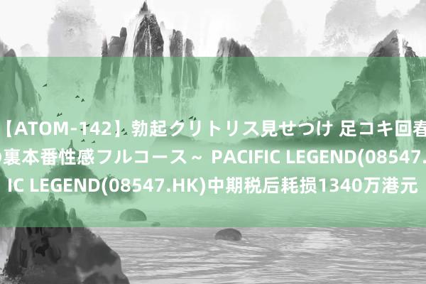 【ATOM-142】勃起クリトリス見せつけ 足コキ回春クリニック ～癒しの裏本番性感フルコース～ PACIFIC LEGEND(08547.HK)中期税后耗损1340万港元