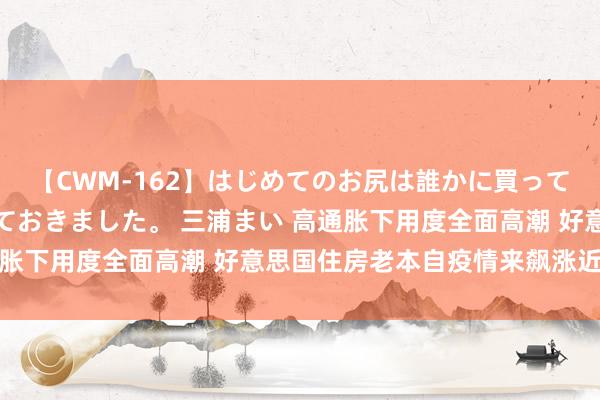 【CWM-162】はじめてのお尻は誰かに買って欲しくて今日までとっておきました。 三浦まい 高通胀下用度全面高潮 好意思国住房老本自疫情来飙涨近三成