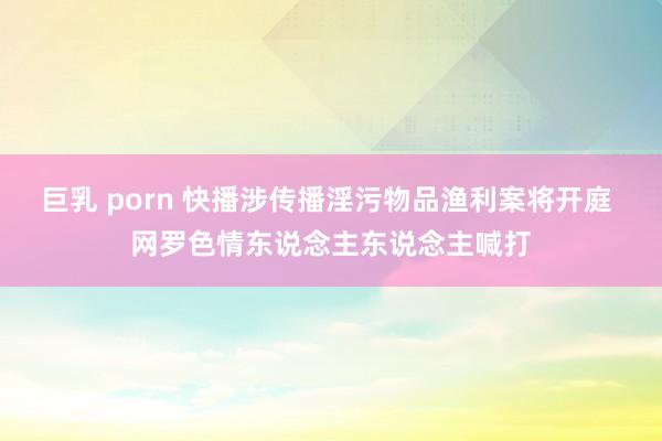 巨乳 porn 快播涉传播淫污物品渔利案将开庭 网罗色情东说念主东说念主喊打