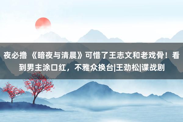 夜必撸 《暗夜与清晨》可惜了王志文和老戏骨！看到男主涂口红，不雅众换台|王劲松|谍战剧