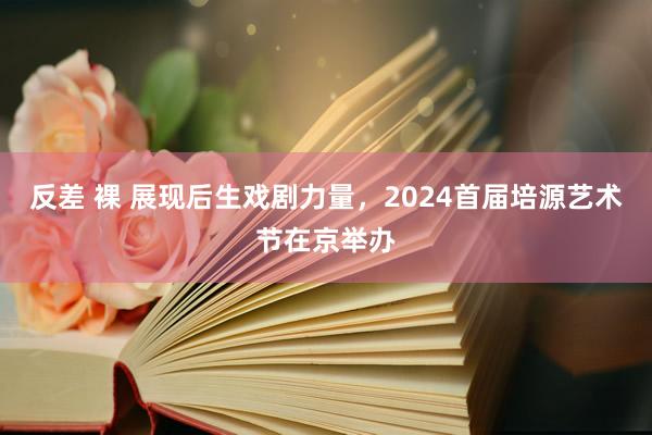 反差 裸 展现后生戏剧力量，2024首届培源艺术节在京举办