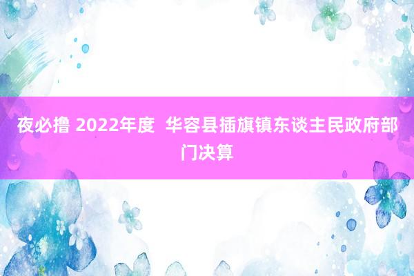 夜必撸 2022年度  华容县插旗镇东谈主民政府部门决算