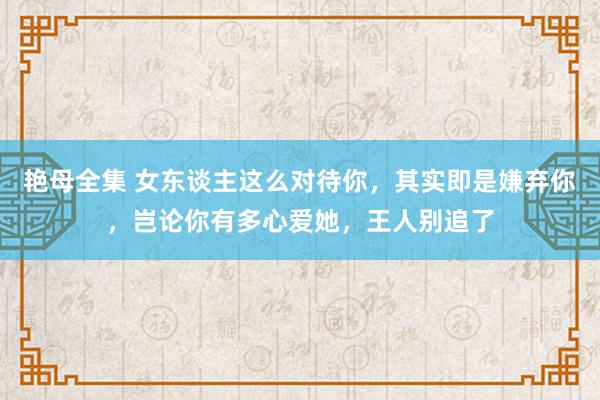 艳母全集 女东谈主这么对待你，其实即是嫌弃你，岂论你有多心爱