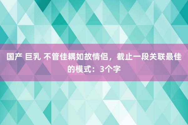 国产 巨乳 不管佳耦如故情侣，截止一段关联最佳的模式：3个字